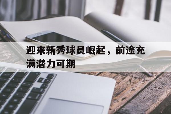 迎来新秀球员崛起，前途充满潜力可期