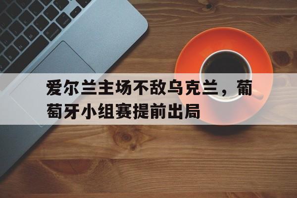 爱尔兰主场不敌乌克兰,葡萄牙小组赛提前出局了吗