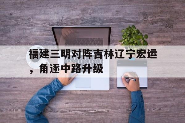 关于福建三明对阵吉林辽宁宏运,角逐中路升级的信息 关于福建三明对阵吉林辽宁宏运,角逐中路升级的信息