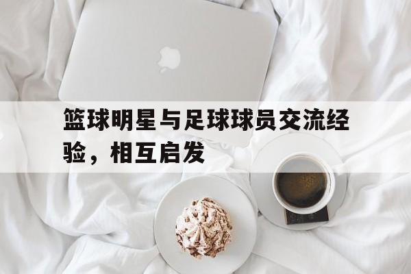 篮球明星与足球球员交流经验，相互启发(篮球明星帅还是足球明星帅)